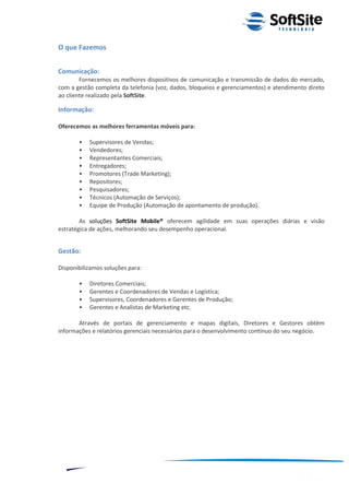 O que Fazemos


Comunicação:
        Fornecemos os melhores dispositivos de comunicação e transmissão de dados do mercado,
com a gestão completa da telefonia (voz, dados, bloqueios e gerenciamentos) e atendimento direto
ao cliente realizado pela SoftSite.

Informação:

Oferecemos as melhores ferramentas móveis para:

         •   Supervisores de Vendas;
         •   Vendedores;
         •   Representantes Comerciais;
         •   Entregadores;
         •   Promotores (Trade Marketing);
         •   Repositores;
         •   Pesquisadores;
         •   Técnicos (Automação de Serviços);
         •   Equipe de Produção (Automação de apontamento de produção).

        As soluções SoftSite Mobile® oferecem agilidade em suas operações diárias e visão
estratégica de ações, melhorando seu desempenho operacional.


Gestão:

Disponibilizamos soluções para:

         •   Diretores Comerciais;
         •   Gerentes e Coordenadores de Vendas e Logística;
         •   Supervisores, Coordenadores e Gerentes de Produção;
         •   Gerentes e Analistas de Marketing etc.

       Através de portais de gerenciamento e mapas digitais, Diretores e Gestores obtêm
informações e relatórios gerenciais necessários para o desenvolvimento contínuo do seu negócio.




                                                                         ®
                                                    Layout SoftSite Mobile Pré-Venda
                                                                    Modelo Integração
     3
 