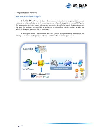 Soluções SoftSite Mobile®

Gestão Comercial Estratégica

        O SoftSite Mobile® é um software desenvolvido para promover o aperfeiçoamento do
processo de automação de força de trabalho externa, utilizando dispositivos móveis PDA’s, que
são ferramentas perfeitas para a integração corporativa. Através de portais de gerenciamento
via web, os gestores acompanham e avaliam a produtividade destas equipes através de
relatórios de visitas, pedidos, metas, vendas etc.

         A aplicação móvel é desenvolvida em Java (sendo multiplataforma), permitindo sua
utilização em diferentes dispositivos móveis, para diferentes sistemas operacionais.




                                                                         ®
                                                    Layout SoftSite Mobile Pré-Venda
                                                                    Modelo Integração
     7
 