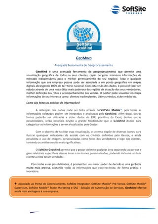 GEOMIND
                                Avançada Ferramenta de Geoprocessamento
                  GeoMind é uma avançada ferramenta de geoprocessamento que permite uma
         visualização geográfica de todos os seus clientes, capaz de gerar inúmeras informações de
         mercado indispensáveis para o melhor gerenciamento do seu negócio. Toda e qualquer
         informação que sua empresa possua pode ser associada a um ponto geográfico em mapas
         digitais abrangendo 100% do território nacional. Com esta visão dos dados, é possível fazer um
         estudo através de uma nova ótica mais poderosa das regiões de atuação dos seus vendedores,
         melhor definição das rotas e acompanhamento das vendas. O Gestor pode visualizar no mapa
         informações de seu interesse como: clientes inadimplentes, últimas vendas, ticket médio etc.

         Como são feitas as análises de informações?

                  A obtenção dos dados pode ser feita através do SoftSite Mobile®, pois todas as
         informações coletadas podem ser integradas e analisadas pelo GeoMind. Além disso, outras
         fontes poderão ser utilizadas e obter dados do ERP, planilhas do Excel, dentre outras
         possibilidades, serão possíveis devido à grande flexibilidade que o GeoMind dispõe para
         categorizar as informações a serem visualizadas pelo Gestor.

                  Com o objetivo de facilitar essa visualização, o sistema dispõe de diversos ícones para
         ilustrar quaisquer indicadores de acordo com os critérios definidos pelo Gestor, e ainda
         possibilita o uso de imagens personalizadas como fotos dos vendedores e logo dos clientes,
         tornando as análises muito mais significativas.

                 O SoftSite GeoMind permite que o gestor delimite qualquer área separando-as por cor e
         gere relatórios específicos dessas áreas com ícones personalizados, podendo inclusive atribuir
         clientes a rota de um vendedor.

             Com todas essas possibilidades, é possível ter um maior poder de decisão e uma gerência
         muito mais precisa, captando todas as informações que você necessita, de forma prática e
         inovadora.



+  Associado ao Portal de Gerenciamento, SoftSite Integrador, SoftSite Mobile® Pré-Venda, SoftSite Mobile®
Supervisor, SoftSite Mobile® Trade Marketing e SAS - Solução de Automação de Serviços, GeoMind oferece
ainda mais vantagens à sua empresa.




                                                                                   ®
                                                              Layout SoftSite Mobile Pré-Venda
                                                                              Modelo Integração
              8
 