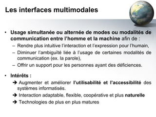 Les interfaces multimodales


• Usage simultanée ou alternée de modes ou modalités de
  communication entre l’homme et la machine afin de :
   – Rendre plus intuitive l’interaction et l’expression pour l’humain,
   – Diminuer l’ambiguïté liée à l’usage de certaines modalités de
     communication (ex. la parole),
   – Offrir un support pour les personnes ayant des déficiences.

• Intérêts :
    Augmenter et améliorer l’utilisabilité et l’accessibilité des
     systèmes informatisés.
    Interaction adaptable, flexible, coopérative et plus naturelle
    Technologies de plus en plus matures
 