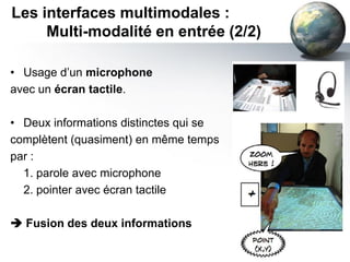 Les interfaces multimodales :
     Multi-modalité en entrée (2/2)

• Usage d’un microphone
avec un écran tactile.

• Deux informations distinctes qui se
complètent (quasiment) en même temps
par :
  1. parole avec microphone
  2. pointer avec écran tactile

 Fusion des deux informations
 