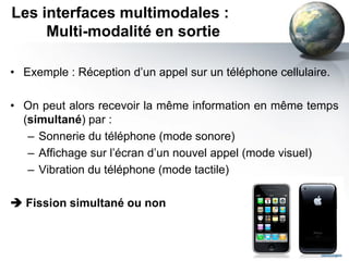 Les interfaces multimodales :
     Multi-modalité en sortie

• Exemple : Réception d’un appel sur un téléphone cellulaire.

• On peut alors recevoir la même information en même temps
  (simultané) par :
   – Sonnerie du téléphone (mode sonore)
   – Affichage sur l’écran d’un nouvel appel (mode visuel)
   – Vibration du téléphone (mode tactile)

 Fission simultané ou non
 