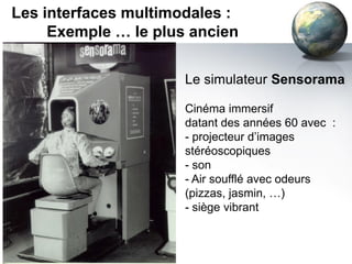 Les interfaces multimodales :
     Exemple … le plus ancien


                      Le simulateur Sensorama

                      Cinéma immersif
                      datant des années 60 avec :
                      - projecteur d’images
                      stéréoscopiques
                      - son
                      - Air soufflé avec odeurs
                      (pizzas, jasmin, …)
                      - siège vibrant
 