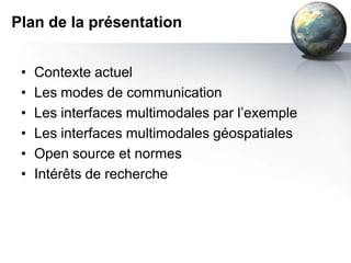 Plan de la présentation


 •   Contexte actuel
 •   Les modes de communication
 •   Les interfaces multimodales par l’exemple
 •   Les interfaces multimodales géospatiales
 •   Open source et normes
 •   Intérêts de recherche
 