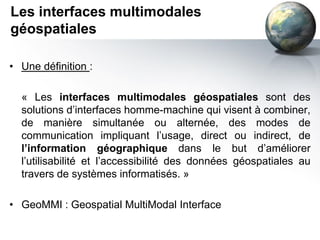 Les interfaces multimodales
géospatiales

• Une définition :

  « Les interfaces multimodales géospatiales sont des
  solutions d’interfaces homme-machine qui visent à combiner,
  de manière simultanée ou alternée, des modes de
  communication impliquant l’usage, direct ou indirect, de
  l’information géographique dans le but d’améliorer
  l’utilisabilité et l’accessibilité des données géospatiales au
  travers de systèmes informatisés. »

• GeoMMI : Geospatial MultiModal Interface
 