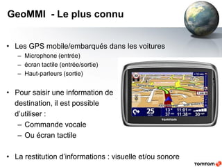 GeoMMI - Le plus connu


• Les GPS mobile/embarqués dans les voitures
   – Microphone (entrée)
   – écran tactile (entrée/sortie)
   – Haut-parleurs (sortie)


• Pour saisir une information de
  destination, il est possible
  d’utiliser :
   – Commande vocale
   – Ou écran tactile

• La restitution d’informations : visuelle et/ou sonore
 