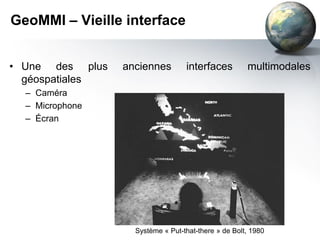GeoMMI – Vieille interface


• Une des plus   anciennes        interfaces         multimodales
  géospatiales
  – Caméra
  – Microphone
  – Écran




                   Système « Put-that-there » de Bolt, 1980
 