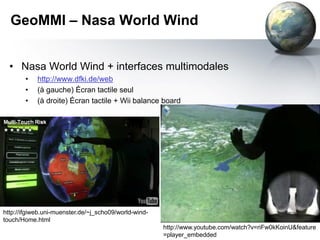 GeoMMI – Nasa World Wind


  • Nasa World Wind + interfaces multimodales
       •    http://www.dfki.de/web
       •    (à gauche) Écran tactile seul
       •    (à droite) Écran tactile + Wii balance board




http://ifgiweb.uni-muenster.de/~j_scho09/world-wind-
touch/Home.html
                                                       http://www.youtube.com/watch?v=riFw0kKoinU&feature
                                                       =player_embedded
 