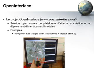 OpenInterface


• Le projet OpenInterface (www.openinterface.org/)
   – Solution open source de plateforme d’aide à la création et au
     déploiement d’interfaces multimodales
   – Exemples :
      • Navigation avec Google Earth (Microphone + capteur SHAKE)
 