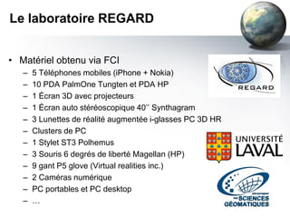 Le laboratoire REGARD


• Matériel obtenu via FCI
   –   5 Téléphones mobiles (iPhone + Nokia)
   –   10 PDA PalmOne Tungten et PDA HP
   –   1 Écran 3D avec projecteurs
   –   1 Écran auto stéréoscopique 40’’ Synthagram
   –   3 Lunettes de réalité augmentée i-glasses PC 3D HR
   –   Clusters de PC
   –   1 Stylet ST3 Polhemus
   –   3 Souris 6 degrés de liberté Magellan (HP)
   –   9 gant P5 glove (Virtual realities inc.)
   –   2 Caméras numérique
   –   PC portables et PC desktop
   –   …
 
