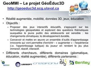 GeoMMI – Le projet GéoÉduc3D
   http://geoeduc3d.scg.ulaval.ca

• Réalité augmentée, mobilité, données 3D, jeux, éducation
• Objectifs :
   – Proposer des jeux interactifs éducatifs, s'appuyant sur les
     technologies géospatiales et explorant des questions thématiques
     auxquelles le jeune public des adolescents est sensible : les
     changements climatiques; le développement durable.
   – Concevoir et mettre en œuvre un ensemble d’outils d'apprentissage
     innovants qui vont permettre d'enrichir - « augmenter » - l'expérience
     (i.e. l'apprentissage ludique) du joueur en rendant le jeu plus
     immersif, réactif, interactif.
• Différents chercheurs, différents domaines (géomatique,
  éducation, réalité augmentée), différents partenaires :
 