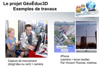 Le projet GéoÉduc3D
     Exemples de travaux




                                  iPhone
  Capture de mouvement            (caméra + écran tactile)
  (doigt bleu ou vert) + caméra   Par Vincent Thomas, maîtrise
 