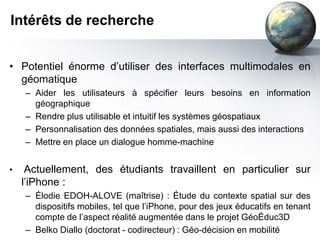 Intérêts de recherche


• Potentiel énorme d’utiliser des interfaces multimodales en
  géomatique
    – Aider les utilisateurs à spécifier leurs besoins en information
      géographique
    – Rendre plus utilisable et intuitif les systèmes géospatiaux
    – Personnalisation des données spatiales, mais aussi des interactions
    – Mettre en place un dialogue homme-machine


•    Actuellement, des étudiants travaillent en particulier sur
    l’iPhone :
    – Élodie EDOH-ALOVE (maîtrise) : Étude du contexte spatial sur des
      dispositifs mobiles, tel que l’iPhone, pour des jeux éducatifs en tenant
      compte de l’aspect réalité augmentée dans le projet GéoÉduc3D
    – Belko Diallo (doctorat - codirecteur) : Géo-décision en mobilité
 