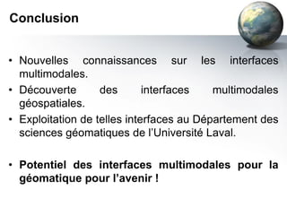 Conclusion


• Nouvelles connaissances sur les interfaces
  multimodales.
• Découverte       des       interfaces   multimodales
  géospatiales.
• Exploitation de telles interfaces au Département des
  sciences géomatiques de l’Université Laval.

• Potentiel des interfaces multimodales pour la
  géomatique pour l’avenir !
 