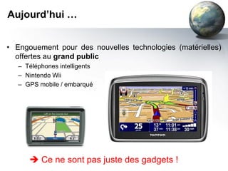Aujourd’hui …


• Engouement pour des nouvelles technologies (matérielles)
  offertes au grand public
   – Téléphones intelligents
   – Nintendo Wii
   – GPS mobile / embarqué




       Ce ne sont pas juste des gadgets !
 