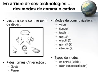 En arrière de ces technologies …
    des modes de communication

• Les cinq sens comme point      • Modes de communication :
  de départ                        •   visuel
                                   •   sonore
                                   •   tactile
                                   •   gestuel
                                   •   olfactif (?)
                                   •   gustatif (?)
                                   •   cérébral (?)


                                 • Types de modes
• + des formes d’interaction :     • en entrée (saisie)
   – Geste                         • et en sortie (restitution)
   – Parole
 