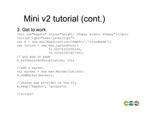 Mini v2 tutorial (cont.)
3. Get to work
<div id="mapdiv" style="height: 200px; width: 400px;"></div>
<script type="text/javascript">
var m = new mxn.Mapstraction('mapdiv',’cloudmade');
var latlon = new mxn.LatLonPoint(
                 51.52276321095246,
                 -0.10265350341796);
// put map on page
m.setCenterAndZoom(latlon, 16);

//add a marker
var marker = new mxn.Marker(latlon);
m.addMarker(marker);

//change map provider on the fly
m.swap('mapdiv', ’google');

</script>
 