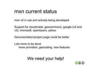 mxn current status
mxn v2 in use and actively being developed

Support for cloudmade, geocommons, google (v2 and
v3), microsoft, openlayers, yahoo

Documentation/project page could be better

Lots more to be done
   more providers, geocoding, new features



         We need your help!
 