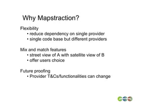 Why Mapstraction?
Flexibility
   • reduce dependency on single provider
   • single code base but different providers

Mix and match features
   • street view of A with satellite view of B
   • offer users choice

Future proofing
   • Provider T&Cs/functionalities can change
 