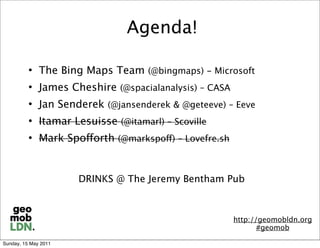 Agenda!

             The Bing Maps Team (@bingmaps) - Microsoft
             James Cheshire (@spacialanalysis) – CASA
             Jan Senderek (@jansenderek & @geteeve) – Eeve
             Itamar Lesuisse (@itamarl) – Scoville
             Mark Spofforth (@markspoff) – Lovefre.sh


                      DRINKS @ The Jeremy Bentham Pub



                                                         http://geomobldn.org
                                                                #geomob

Sunday, 15 May 2011
 