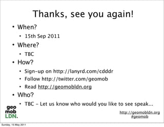 Thanks, see you again!
        
            When?
                15th Sep 2011
        
            Where?
                TBC
           How?
                Sign-up on http://lanyrd.com/cdddr
                Follow http://twitter.com/geomob
                Read http://geomobldn.org
           Who?
                TBC - Let us know who would you like to see speak...
                                                       http://geomobldn.org
                                                              #geomob

Sunday, 15 May 2011
 