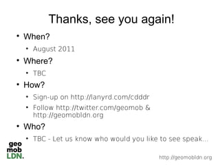 Thanks, see you again!

    When?
    
        August 2011

    Where?
    
        TBC

    How?
    
        Sign-up on http://lanyrd.com/cdddr
    
        Follow http://twitter.com/geomob &
        http://geomobldn.org

    Who?
    
        TBC - Let us know who would you like to see speak...

                                             http://geomobldn.org
 