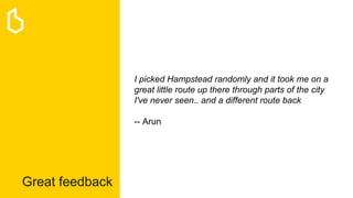 Great feedback
I picked Hampstead randomly and it took me on a
great little route up there through parts of the city
I've never seen.. and a different route back
-- Arun
 