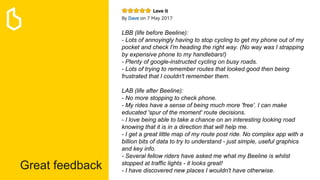 Great feedback
LBB (life before Beeline):
- Lots of annoyingly having to stop cycling to get my phone out of my
pocket and check I'm heading the right way. (No way was I strapping
by expensive phone to my handlebars!)
- Plenty of google-instructed cycling on busy roads.
- Lots of trying to remember routes that looked good then being
frustrated that I couldn't remember them.
LAB (life after Beeline):
- No more stopping to check phone.
- My rides have a sense of being much more 'free'. I can make
educated 'spur of the moment' route decisions.
- I love being able to take a chance on an interesting looking road
knowing that it is in a direction that will help me.
- I get a great little map of my route post ride. No complex app with a
billion bits of data to try to understand - just simple, useful graphics
and key info.
- Several fellow riders have asked me what my Beeline is whilst
stopped at traffic lights - it looks great!
- I have discovered new places I wouldn't have otherwise.
 