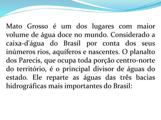 Mato Grosso é um dos lugares com maior
volume de água doce no mundo. Considerado a
caixa-d'água do Brasil por conta dos seus
inúmeros rios, aquíferos e nascentes. O planalto
dos Parecis, que ocupa toda porção centro-norte
do território, é o principal divisor de águas do
estado. Ele reparte as águas das três bacias
hidrográficas mais importantes do Brasil:
 