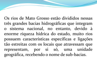 Os rios de Mato Grosso estão divididos nessas
três grandes bacias hidrográficas que integram
o sistema nacional, no entanto, devido à
enorme riqueza hídrica do estado, muito rios
possuem características específicas e ligações
tão estreitas com os locais que atravessam que
representam, por si só, uma unidade
geográfica, recebendo o nome de sub-bacias.
 