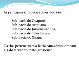 As principais sub-bacias do estado são:
Sub-bacia do Guaporé,
Sub-bacia do Aripuanã,
Sub-bacia do Juruena-Arinos,
Sub-bacia do Teles Pires e
Sub-Bacia do Xingu.
Os rios pertencentes a Bacia Amazônica drenam
2/3 do território mato-grossense.
 
