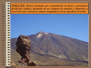 VOLCÁN :  Re lieve formado por acumulación de lavas y piroclastos (productos sólidos), alrededor de un conducto de emisión o chimenea, a través del cual conecta la cámara magmática con la superficie terrestre. http://raac.es 