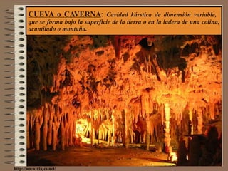 CUEVA o CAVERNA :  Cavidad kárstica de dimensión variable,  que se forma bajo la superficie de la tierra o en la ladera de una colina, acantilado o montaña. http://www.viajes.net/ 