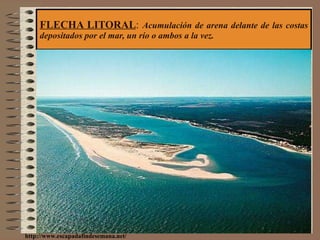 FLECHA LITORAL :  Acumulación de arena delante de las costas depositados por el mar, un río o ambos a la vez. http://www.escapadafindesemana.net/ 