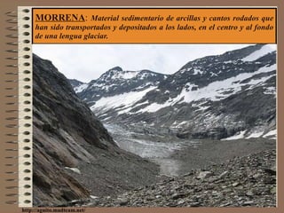 MORRENA :  Material sedimentario de arcillas y cantos rodados que han sido transportados y depositados a los lados, en el centro y al fondo de una lengua glaciar. http://aguito.madteam.net/ 