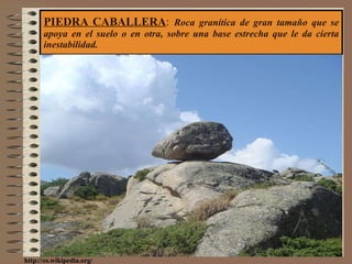 PIEDRA CABALLERA :  Roca granítica de gran tamaño que se apoya en el suelo o en otra, sobre una base estrecha que le da cierta inestabilidad. http://es.wikipedia.org/ 