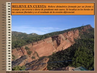 RELIEVE EN CUESTA :  Relieve disimétrico formado por un frente o escarpe y un reverso o dorso de pendiente más suave. Se localiza en los bordes de las cuencas fluviales y es el resultado de la erosión diferencial. http://www.aragonglobe.org 