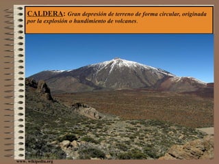 CALDERA :  Gran depresión de terreno de forma circular, originada por la explosión o hundimiento de volcanes . www. wikipedia.org 