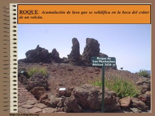 ROQUE :  Acumulación de lava que se solidifica en la boca del cráter de un volcán. http://es.wikipedia.org/ 