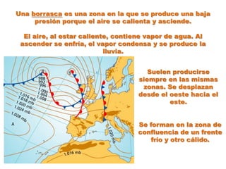 Una borrasca es una zona en la que se produce una baja
     presión porque el aire se calienta y asciende.

  El aire, al estar caliente, contiene vapor de agua. Al
 ascender se enfría, el vapor condensa y se produce la
                           lluvia.


                                       Suelen producirse
                                    siempre en las mismas
                                     zonas. Se desplazan
                                    desde el oeste hacia el
                                             este.


                                   Se forman en la zona de
                                   confluencia de un frente
                                       frío y otro cálido.
 
