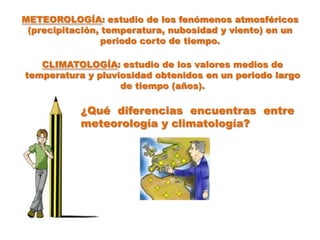 METEOROLOGÍA: estudio de los fenómenos atmosféricos
 (precipitación, temperatura, nubosidad y viento) en un
                 periodo corto de tiempo.

   CLIMATOLOGÍA: estudio de los valores medios de
temperatura y pluviosidad obtenidos en un periodo largo
                   de tiempo (años).

           ¿Qué diferencias encuentras entre
           meteorología y climatología?
 