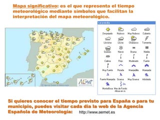 Mapa significativo: es el que representa el tiempo
  meteorológico mediante símbolos que facilitan la
  interpretación del mapa meteorológico.




Si quieres conocer el tiempo previsto para España o para tu
municipio, puedes visitar cada día la web de la Agencia
Española de Meteorología:    http://www.aemet.es
 
