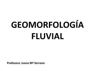 GEOMORFOLOGÍA
FLUVIAL
Profesora: Juana Mª Serrano

 