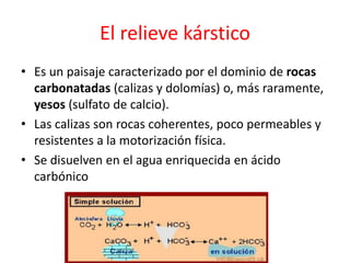 El relieve kárstico 
• Es un paisaje caracterizado por el dominio de rocas 
carbonatadas (calizas y dolomías) o, más raramente, 
yesos (sulfato de calcio). 
• Las calizas son rocas coherentes, poco permeables y 
resistentes a la motorización física. 
• Se disuelven en el agua enriquecida en ácido 
carbónico 
 