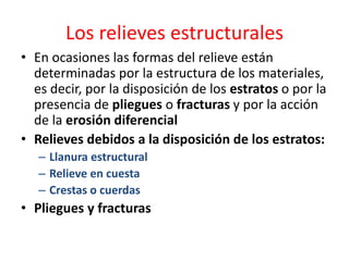 Los relieves estructurales 
• En ocasiones las formas del relieve están 
determinadas por la estructura de los materiales, 
es decir, por la disposición de los estratos o por la 
presencia de pliegues o fracturas y por la acción 
de la erosión diferencial 
• Relieves debidos a la disposición de los estratos: 
– Llanura estructural 
– Relieve en cuesta 
– Crestas o cuerdas 
• Pliegues y fracturas 
 
