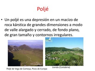 Poljé 
• Un poljé es una depresión en un macizo de 
roca kárstica de grandes dimensiones a modo 
de valle alargado y cerrado, de fondo plano, 
de gran tamaño y contornos irregulares. 
Liendo (Cantabria) 
Poljé de Vega de Comeya, Picos de Europa 
 