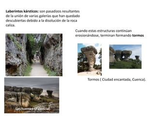 Laberintos kársticos: son pasadizos resultantes 
de la unión de varias galerías que han quedado 
descubiertas debido a la disolución de la roca 
caliza. 
Cuando estas estructuras continúan 
erosionándose, terminan formando tormos 
Tormos ( Ciudad encantada, Cuenca). 
Las tuerces (Palencia) 
 