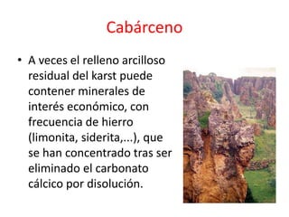 Cabárceno 
• A veces el relleno arcilloso 
residual del karst puede 
contener minerales de 
interés económico, con 
frecuencia de hierro 
(limonita, siderita,...), que 
se han concentrado tras ser 
eliminado el carbonato 
cálcico por disolución. 
 