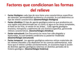 Factores que condicionan las formas 
del relieve 
• Factor litológico: cada tipo de roca tiene unas características especificas 
de cohesión, permeabilidad resistencia a la erosión; lo cual determina un 
tipo de relieve característico (Geomorfología litológica) 
• Factor climático: El tipo de agente geológico externo que predomina en 
una región está determinado por su clima; el agua en las zonas templadas, 
el hielo en las frías, el viento en las áridas… Cada agente geológico 
erosiona, transporta y sedimenta de una manera específica, generando 
relieves característicos. (Geomorfología climática) 
• Factor estructural: Con frecuencia las rocas han sido plegadas y 
fracturadas, lo cual también condiciona su posterior modelado 
(Geomorfología estructural) 
• Factor temporal: Los agentes geológicos externos retiran materiales de 
los relieves elevados y los depositan en las cuencas sedimentarias, esto 
hace que el relieve cambie constantemente, en ocasiones bajo la acción 
de distintos agentes geológicos externos en distintos periodos de la 
historia geológica (Geomorfología histórica) 
 