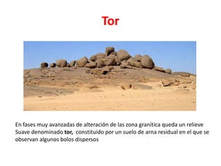 Tor 
En fases muy avanzadas de alteración de las zona granítica queda un relieve 
Suave denominado tor, constituido por un suelo de arna residual en el que se 
observan algunos bolos dispersos 
 